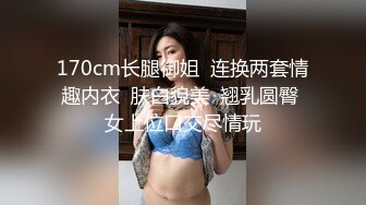 170cm长腿御姐  连换两套情趣内衣  肤白貌美  翘乳圆臀 女上位口交尽情玩