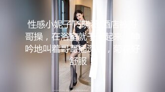 性感小妮子TS晓薇 酒店被哥哥操，在浴室就干了起来，呻吟地叫着哥哥插深点，菊花好舒服！