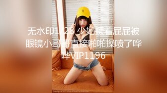 无水印1/28 少妇撅着屁屁被眼镜小哥哥直接啪啪操喷了哗哗VIP1196