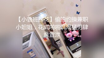 【小鲁班探花】偷拍约操兼职小姐姐，花式啪啪饥渴猛男肆意宣泄