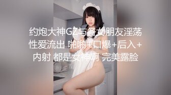 约炮大神GZ与各女朋友淫荡性爱流出 啪啪+口爆+后入+内射 都是女神啊 完美露脸