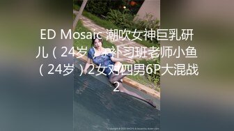 ED Mosaic 潮吹女神巨乳研儿（24岁）+补习班老师小鱼（24岁）2女对四男6P大混战2