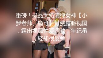 重磅！极品大奶清纯女神【小罗老师、旖可】付费露脸视图，露出裸舞性爱调教，年纪虽轻却很反差