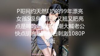 P哥网约天然E奶的99年漂亮女孩S级身形屁股又翘又肥亮点是呻吟听硬了高潮大喊老公快点胡言乱语对白刺激1080P原版