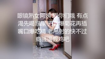 眼镜熟女阿姨 爱你们哦 有点渴先喝泡尿 无套爆菊花再插嘴口爆吃精 老吊射的快不过瘾骚逼假鸡吧