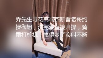 乔先生寻花高端茶新晋老哥约操御姐，洗完澡直接开操，骑乘打桩机，搞得爽了浪叫不断