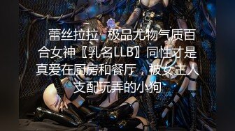 ✿蕾丝拉拉✿极品尤物气质百合女神〖乳名LLB〗同性才是真爱在厨房和餐厅，被女主人支配玩弄的小狗