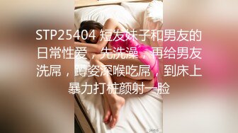 STP25404 短发妹子和男友的日常性爱，先洗澡，再给男友洗屌，蹲姿深喉吃屌，到床上暴力打桩颜射一脸