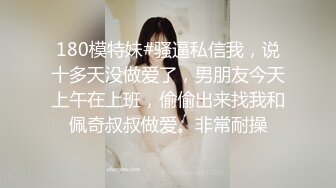 180模特妹#骚逼私信我，说十多天没做爱了，男朋友今天上午在上班，偷偷出来找我和佩奇叔叔做爱。非常耐操