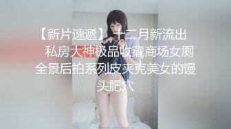 【新片速遞】 十二月新流出❤️私房大神极品收藏商场女厕全景后拍系列皮夹克美女的馒头肥穴