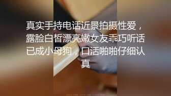 真实手持电话近景拍摄性爱，露脸白皙漂亮嫩女友乖巧听话已成小母狗，口活啪啪仔细认真