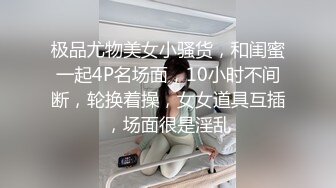 极品尤物美女小骚货，和闺蜜一起4P名场面，10小时不间断，轮换着操，女女道具互插，场面很是淫乱