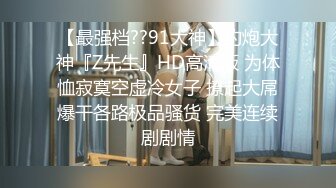 【最强档??91大神】约炮大神『Z先生』HD高清版 为体恤寂寞空虚冷女子 撩起大屌爆干各路极品骚货 完美连续剧剧情