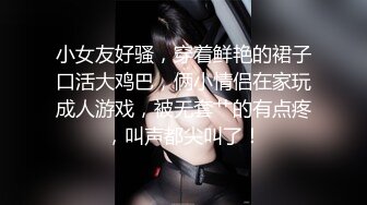 小女友好骚，穿着鲜艳的裙子口活大鸡巴，俩小情侣在家玩成人游戏，被无套艹的有点疼，叫声都尖叫了！