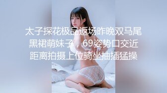 太子探花极品返场昨晚双马尾黑裙萌妹子，69姿势口交近距离拍摄上位骑坐抽插猛操