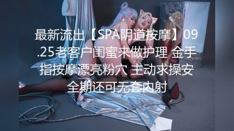 最新流出【SPA阴道按摩】09.25老客户闺蜜来做护理 金手指按摩漂亮粉穴 主动求操安全期还可无套内射