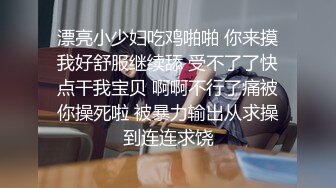 漂亮小少妇吃鸡啪啪 你来摸我好舒服继续舔 受不了了快点干我宝贝 啊啊不行了痛被你操死啦 被暴力输出从求操到连连求饶