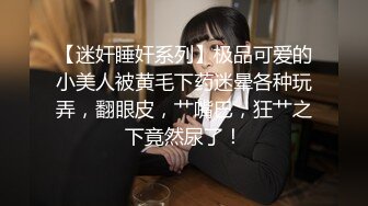 【迷奸睡奸系列】极品可爱的小美人被黄毛下药迷晕各种玩弄，翻眼皮，艹嘴巴，狂艹之下竟然尿了！