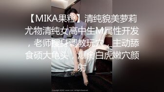 【MIKA果粒】清纯貌美萝莉尤物清纯女高中生M属性开发，老师搜身调教玩穴，主动舔食硕大龟头，爆肏白虎嫩穴颜射