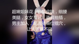 超嫩姐妹花，白皙皮肤，细腰美腿，女女互玩，道具抽插，男主加入，轮流骑乘位插穴，让人羡慕不已