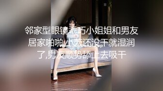 邻家型眼镜乖巧小姐姐和男友居家啪啪,小茓还没干就湿润了,男友顺势舔上去吸干