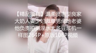 【精品福利】温柔贤惠型良家大奶人妻少妇邀单男肏她老婆他负责拍摄淫水太多豆浆机一样图264P+原版108P视频