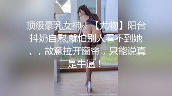 顶级豪乳女神！【尤物】阳台抖奶自慰,就怕别人看不到她，，故意拉开窗帘，只能说真是牛逼！