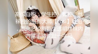 高价自购，学生控、臀控、丝袜控的摄影大师【rosi】私拍，漂亮艺校舞蹈生透明丝袜内内露毛骆驼趾一字马