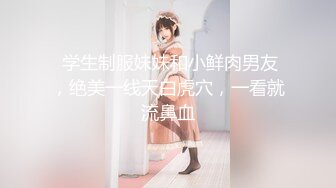  学生制服妹妹和小鲜肉男友，绝美一线天白虎穴，一看就流鼻血