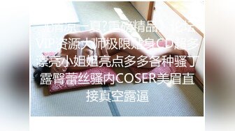 《清凉一夏?重磅精品》论坛VIP资源大师极限贴身CD超多漂亮小姐姐亮点多多各种骚丁露臀蕾丝骚内COSER美眉直接真空露逼