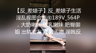 【反_差婊子】反_差婊子生活淫乱视图合集⑧189V_564P，大奶嫩妹 椒乳嫩妹 肥臀御姐 出轨女友 女同舌吻 淫贱反差！