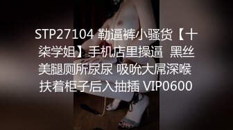 STP27104 勒逼裤小骚货【十柒学姐】手机店里操逼  黑丝美腿厕所尿尿 吸吮大屌深喉 扶着柜子后入抽插 VIP0600