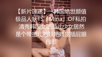 【新片速遞】 ✨韩国绝世颜值极品人妖TS「Mina」OF私拍 清秀韩国女团范儿少女居然是个带把儿的妖艳贱货插屁眼自慰