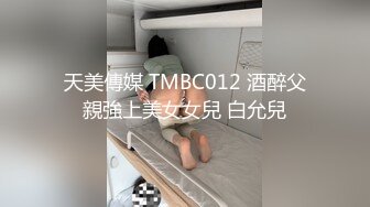 天美傳媒 TMBC012 酒醉父親強上美女女兒 白允兒