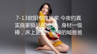 7-13欧阳专攻良家 今夜约真实良家极品眼镜女，身材一级棒，床上更骚，被操的喊爸爸