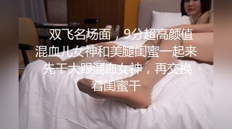    双飞名场面，9分超高颜值混血儿女神和美腿闺蜜一起来 先干大眼混血女神，再交换着闺蜜干