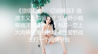 《顶级劲爆❤️订阅精品》浪漫主义上海留学生身材娇小翘臀媚洋女【Asya】私拍~恋上大肉棒日常各种唯美性爱野战主打一个激情开放