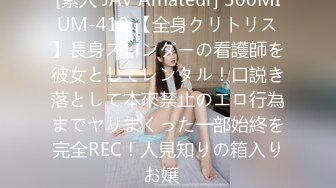 [素人 JAV Amateur] 300MIUM-410 【全身クリトリス】長身スレンダーの看護師を彼女としてレンタル！口説き落として本來禁止のエロ行為までヤリまくった一部始終を完全REC！人見知りの箱入りお嬢�