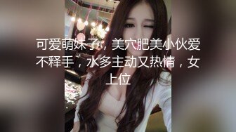 可爱萌妹子，美穴肥美小伙爱不释手，水多主动又热情，女上位