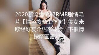 2020新流售价87RMB剧情毛片【情色按摩工作室】美女米欧经好友介绍来体验一下催情按摩国语对白