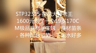 STP32315 探花大神老王❤️1600元约了一个19岁170CM极品身材学生妹，身材苗条，各种配合姿势，下面水好多