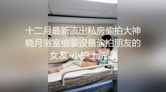 十二月最新流出私房偷拍大神晓月浴室偷装设备偷拍朋友的女友-小护士洗澡