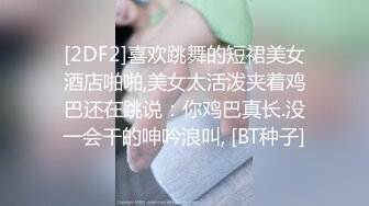 [2DF2]喜欢跳舞的短裙美女酒店啪啪,美女太活泼夹着鸡巴还在跳说：你鸡巴真长.没一会干的呻吟浪叫, [BT种子]