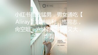 小红书撸铁猛男，男女通吃【Aliray】推特福利，搞同志，肏空姐，六块腹肌肉棒又大，炸裂