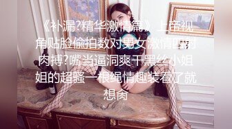 《补漏?精华激情篇》上帝视角贴脸偸拍数对男女激情四射肉搏?嘴当逼洞爽干黑丝小姐姐的超骚一根绳情趣装看了就想肏