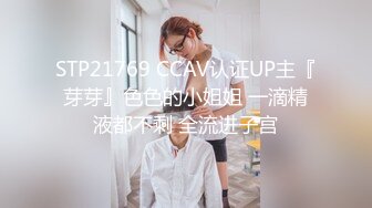 STP21769 CCAV认证UP主『芽芽』色色的小姐姐 一滴精液都不剩 全流进子宫