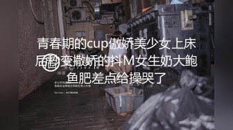 青春期的cup傲娇美少女上床后秒变撒娇的抖M女生奶大鲍鱼肥差点给操哭了