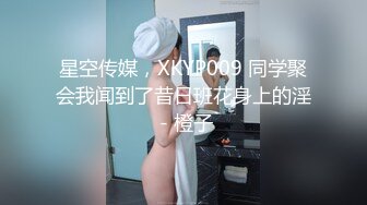 星空传媒，XKYP009 同学聚会我闻到了昔日班花身上的淫 - 橙子