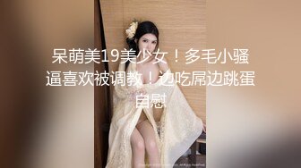 呆萌美19美少女！多毛小骚逼喜欢被调教！边吃屌边跳蛋自慰