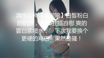 清纯女神【徐婉婉】白皙粉白的肌肤， 假JB狂插自慰 爽的冒白浆喷水，’下次我要换个更硬的鸡巴‘果然是骚！